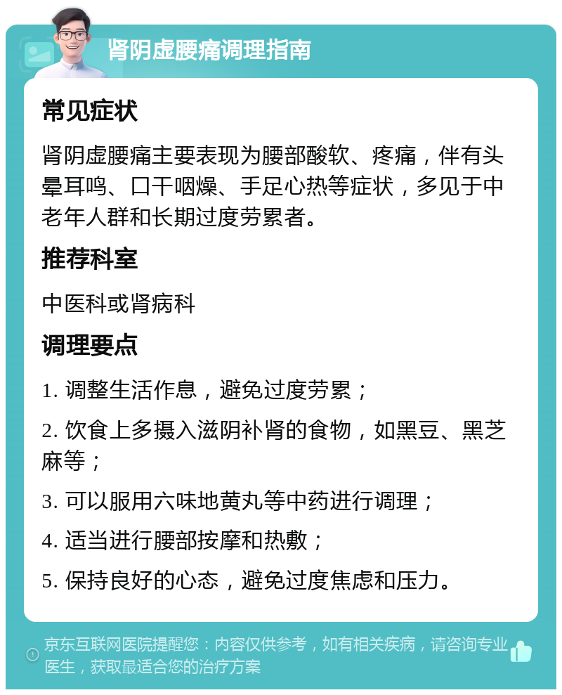 肾阴虚腰痛调理指南 常见症状 肾阴虚腰痛主要表现为腰部酸软、疼痛，伴有头晕耳鸣、口干咽燥、手足心热等症状，多见于中老年人群和长期过度劳累者。 推荐科室 中医科或肾病科 调理要点 1. 调整生活作息，避免过度劳累； 2. 饮食上多摄入滋阴补肾的食物，如黑豆、黑芝麻等； 3. 可以服用六味地黄丸等中药进行调理； 4. 适当进行腰部按摩和热敷； 5. 保持良好的心态，避免过度焦虑和压力。