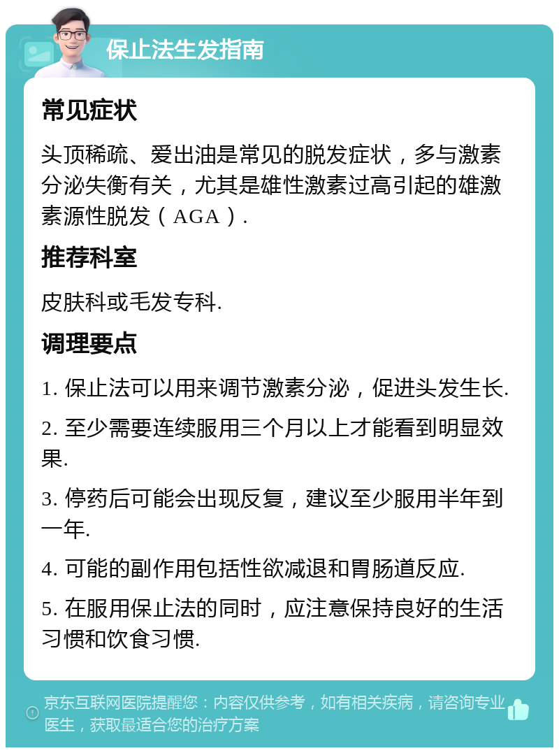 保止法生发指南 常见症状 头顶稀疏、爱出油是常见的脱发症状，多与激素分泌失衡有关，尤其是雄性激素过高引起的雄激素源性脱发（AGA）. 推荐科室 皮肤科或毛发专科. 调理要点 1. 保止法可以用来调节激素分泌，促进头发生长. 2. 至少需要连续服用三个月以上才能看到明显效果. 3. 停药后可能会出现反复，建议至少服用半年到一年. 4. 可能的副作用包括性欲减退和胃肠道反应. 5. 在服用保止法的同时，应注意保持良好的生活习惯和饮食习惯.