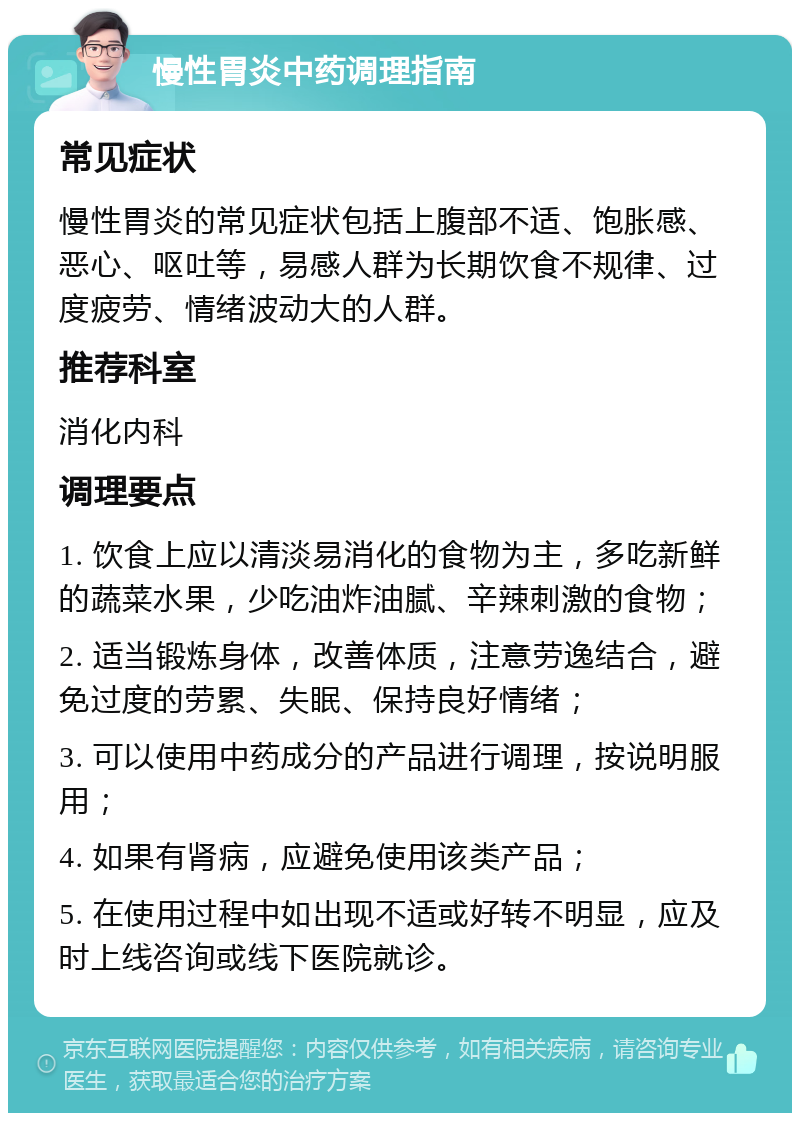 慢性胃炎中药调理指南 常见症状 慢性胃炎的常见症状包括上腹部不适、饱胀感、恶心、呕吐等，易感人群为长期饮食不规律、过度疲劳、情绪波动大的人群。 推荐科室 消化内科 调理要点 1. 饮食上应以清淡易消化的食物为主，多吃新鲜的蔬菜水果，少吃油炸油腻、辛辣刺激的食物； 2. 适当锻炼身体，改善体质，注意劳逸结合，避免过度的劳累、失眠、保持良好情绪； 3. 可以使用中药成分的产品进行调理，按说明服用； 4. 如果有肾病，应避免使用该类产品； 5. 在使用过程中如出现不适或好转不明显，应及时上线咨询或线下医院就诊。