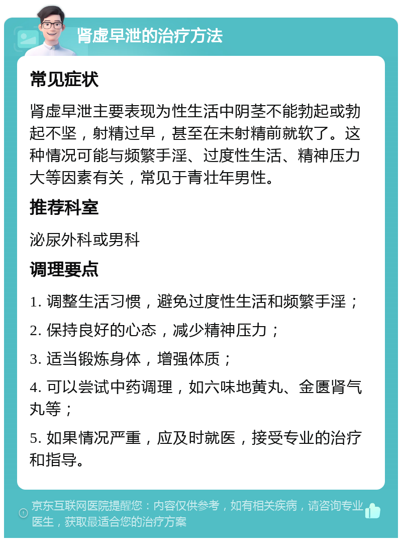 肾虚早泄的治疗方法 常见症状 肾虚早泄主要表现为性生活中阴茎不能勃起或勃起不坚，射精过早，甚至在未射精前就软了。这种情况可能与频繁手淫、过度性生活、精神压力大等因素有关，常见于青壮年男性。 推荐科室 泌尿外科或男科 调理要点 1. 调整生活习惯，避免过度性生活和频繁手淫； 2. 保持良好的心态，减少精神压力； 3. 适当锻炼身体，增强体质； 4. 可以尝试中药调理，如六味地黄丸、金匮肾气丸等； 5. 如果情况严重，应及时就医，接受专业的治疗和指导。