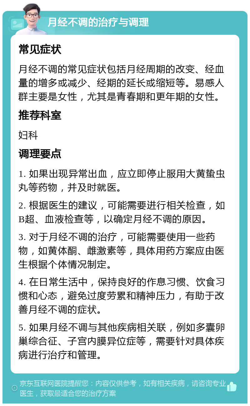 月经不调的治疗与调理 常见症状 月经不调的常见症状包括月经周期的改变、经血量的增多或减少、经期的延长或缩短等。易感人群主要是女性，尤其是青春期和更年期的女性。 推荐科室 妇科 调理要点 1. 如果出现异常出血，应立即停止服用大黄蛰虫丸等药物，并及时就医。 2. 根据医生的建议，可能需要进行相关检查，如B超、血液检查等，以确定月经不调的原因。 3. 对于月经不调的治疗，可能需要使用一些药物，如黄体酮、雌激素等，具体用药方案应由医生根据个体情况制定。 4. 在日常生活中，保持良好的作息习惯、饮食习惯和心态，避免过度劳累和精神压力，有助于改善月经不调的症状。 5. 如果月经不调与其他疾病相关联，例如多囊卵巢综合征、子宫内膜异位症等，需要针对具体疾病进行治疗和管理。