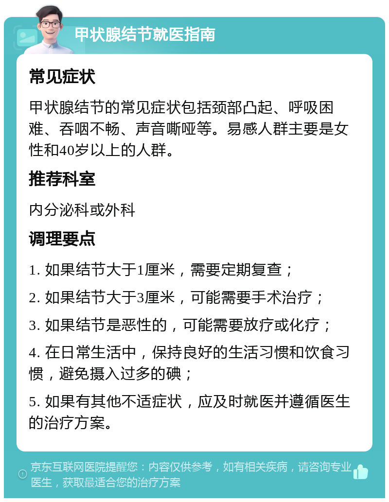 甲状腺结节就医指南 常见症状 甲状腺结节的常见症状包括颈部凸起、呼吸困难、吞咽不畅、声音嘶哑等。易感人群主要是女性和40岁以上的人群。 推荐科室 内分泌科或外科 调理要点 1. 如果结节大于1厘米，需要定期复查； 2. 如果结节大于3厘米，可能需要手术治疗； 3. 如果结节是恶性的，可能需要放疗或化疗； 4. 在日常生活中，保持良好的生活习惯和饮食习惯，避免摄入过多的碘； 5. 如果有其他不适症状，应及时就医并遵循医生的治疗方案。