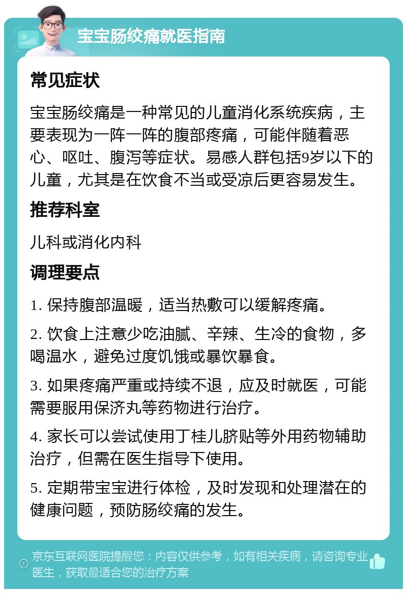 宝宝肠绞痛就医指南 常见症状 宝宝肠绞痛是一种常见的儿童消化系统疾病，主要表现为一阵一阵的腹部疼痛，可能伴随着恶心、呕吐、腹泻等症状。易感人群包括9岁以下的儿童，尤其是在饮食不当或受凉后更容易发生。 推荐科室 儿科或消化内科 调理要点 1. 保持腹部温暖，适当热敷可以缓解疼痛。 2. 饮食上注意少吃油腻、辛辣、生冷的食物，多喝温水，避免过度饥饿或暴饮暴食。 3. 如果疼痛严重或持续不退，应及时就医，可能需要服用保济丸等药物进行治疗。 4. 家长可以尝试使用丁桂儿脐贴等外用药物辅助治疗，但需在医生指导下使用。 5. 定期带宝宝进行体检，及时发现和处理潜在的健康问题，预防肠绞痛的发生。