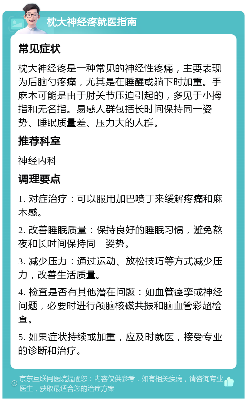 枕大神经疼就医指南 常见症状 枕大神经疼是一种常见的神经性疼痛，主要表现为后脑勺疼痛，尤其是在睡醒或躺下时加重。手麻木可能是由于肘关节压迫引起的，多见于小拇指和无名指。易感人群包括长时间保持同一姿势、睡眠质量差、压力大的人群。 推荐科室 神经内科 调理要点 1. 对症治疗：可以服用加巴喷丁来缓解疼痛和麻木感。 2. 改善睡眠质量：保持良好的睡眠习惯，避免熬夜和长时间保持同一姿势。 3. 减少压力：通过运动、放松技巧等方式减少压力，改善生活质量。 4. 检查是否有其他潜在问题：如血管痉挛或神经问题，必要时进行颅脑核磁共振和脑血管彩超检查。 5. 如果症状持续或加重，应及时就医，接受专业的诊断和治疗。