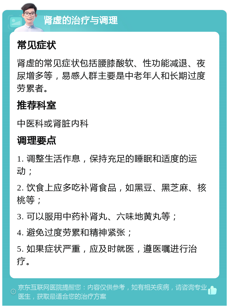 肾虚的治疗与调理 常见症状 肾虚的常见症状包括腰膝酸软、性功能减退、夜尿增多等，易感人群主要是中老年人和长期过度劳累者。 推荐科室 中医科或肾脏内科 调理要点 1. 调整生活作息，保持充足的睡眠和适度的运动； 2. 饮食上应多吃补肾食品，如黑豆、黑芝麻、核桃等； 3. 可以服用中药补肾丸、六味地黄丸等； 4. 避免过度劳累和精神紧张； 5. 如果症状严重，应及时就医，遵医嘱进行治疗。