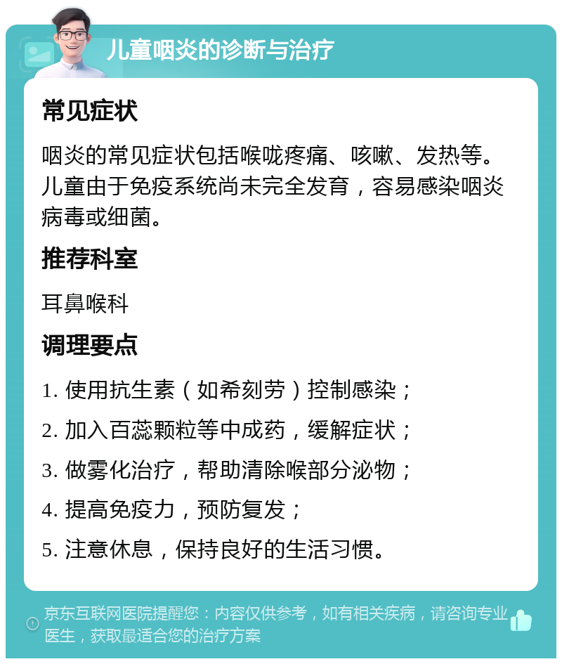 儿童咽炎的诊断与治疗 常见症状 咽炎的常见症状包括喉咙疼痛、咳嗽、发热等。儿童由于免疫系统尚未完全发育，容易感染咽炎病毒或细菌。 推荐科室 耳鼻喉科 调理要点 1. 使用抗生素（如希刻劳）控制感染； 2. 加入百蕊颗粒等中成药，缓解症状； 3. 做雾化治疗，帮助清除喉部分泌物； 4. 提高免疫力，预防复发； 5. 注意休息，保持良好的生活习惯。