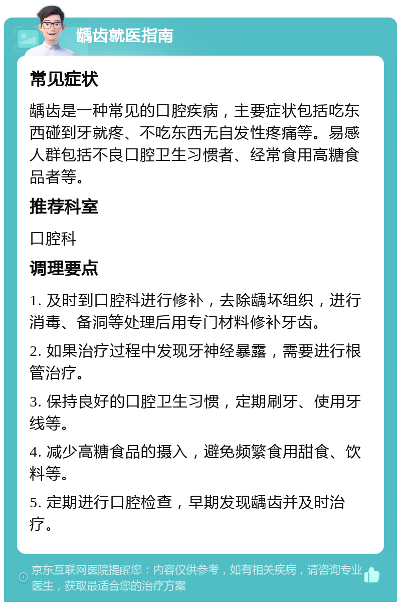 龋齿就医指南 常见症状 龋齿是一种常见的口腔疾病，主要症状包括吃东西碰到牙就疼、不吃东西无自发性疼痛等。易感人群包括不良口腔卫生习惯者、经常食用高糖食品者等。 推荐科室 口腔科 调理要点 1. 及时到口腔科进行修补，去除龋坏组织，进行消毒、备洞等处理后用专门材料修补牙齿。 2. 如果治疗过程中发现牙神经暴露，需要进行根管治疗。 3. 保持良好的口腔卫生习惯，定期刷牙、使用牙线等。 4. 减少高糖食品的摄入，避免频繁食用甜食、饮料等。 5. 定期进行口腔检查，早期发现龋齿并及时治疗。