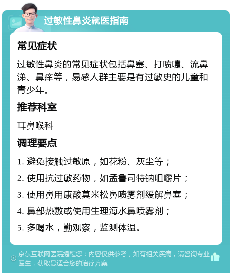 过敏性鼻炎就医指南 常见症状 过敏性鼻炎的常见症状包括鼻塞、打喷嚏、流鼻涕、鼻痒等，易感人群主要是有过敏史的儿童和青少年。 推荐科室 耳鼻喉科 调理要点 1. 避免接触过敏原，如花粉、灰尘等； 2. 使用抗过敏药物，如孟鲁司特钠咀嚼片； 3. 使用鼻用康酸莫米松鼻喷雾剂缓解鼻塞； 4. 鼻部热敷或使用生理海水鼻喷雾剂； 5. 多喝水，勤观察，监测体温。