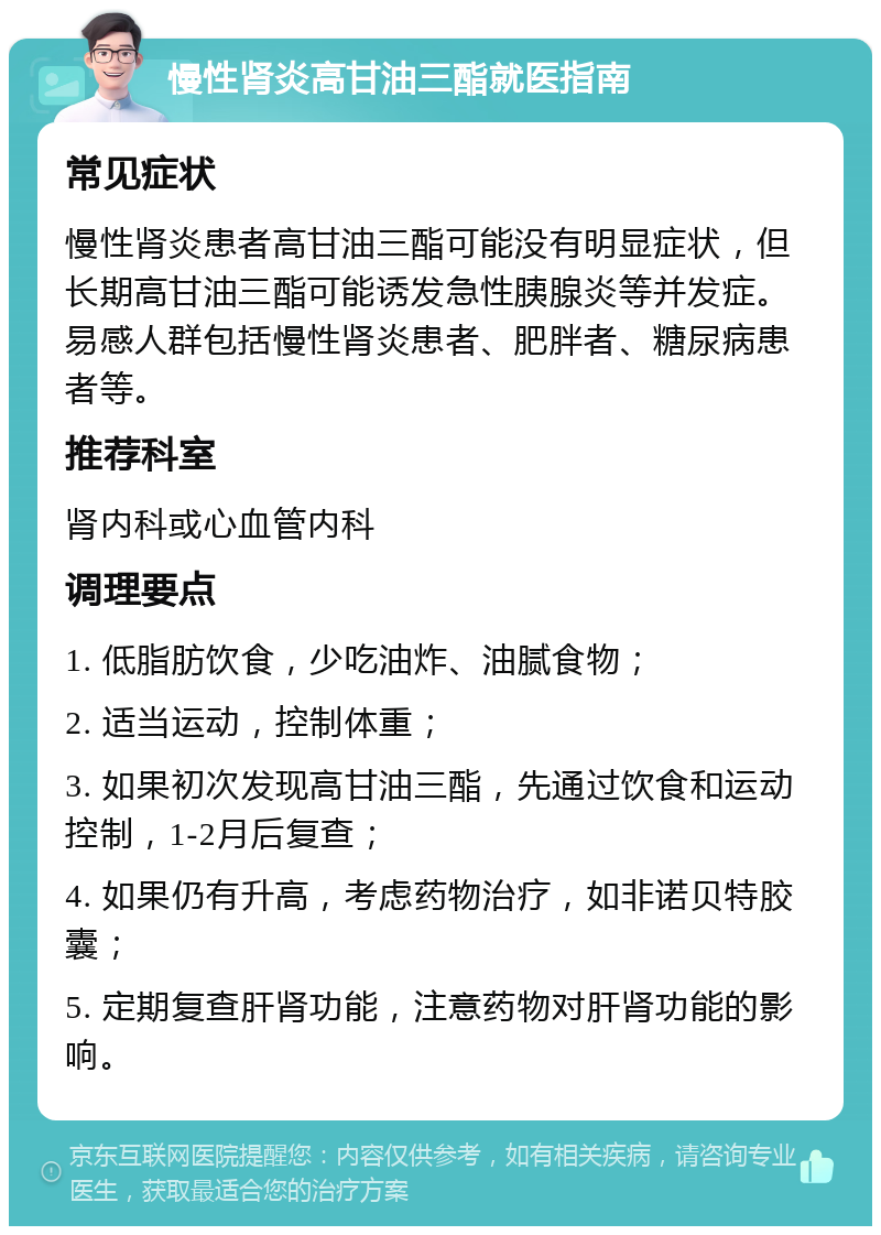 慢性肾炎高甘油三酯就医指南 常见症状 慢性肾炎患者高甘油三酯可能没有明显症状，但长期高甘油三酯可能诱发急性胰腺炎等并发症。易感人群包括慢性肾炎患者、肥胖者、糖尿病患者等。 推荐科室 肾内科或心血管内科 调理要点 1. 低脂肪饮食，少吃油炸、油腻食物； 2. 适当运动，控制体重； 3. 如果初次发现高甘油三酯，先通过饮食和运动控制，1-2月后复查； 4. 如果仍有升高，考虑药物治疗，如非诺贝特胶囊； 5. 定期复查肝肾功能，注意药物对肝肾功能的影响。