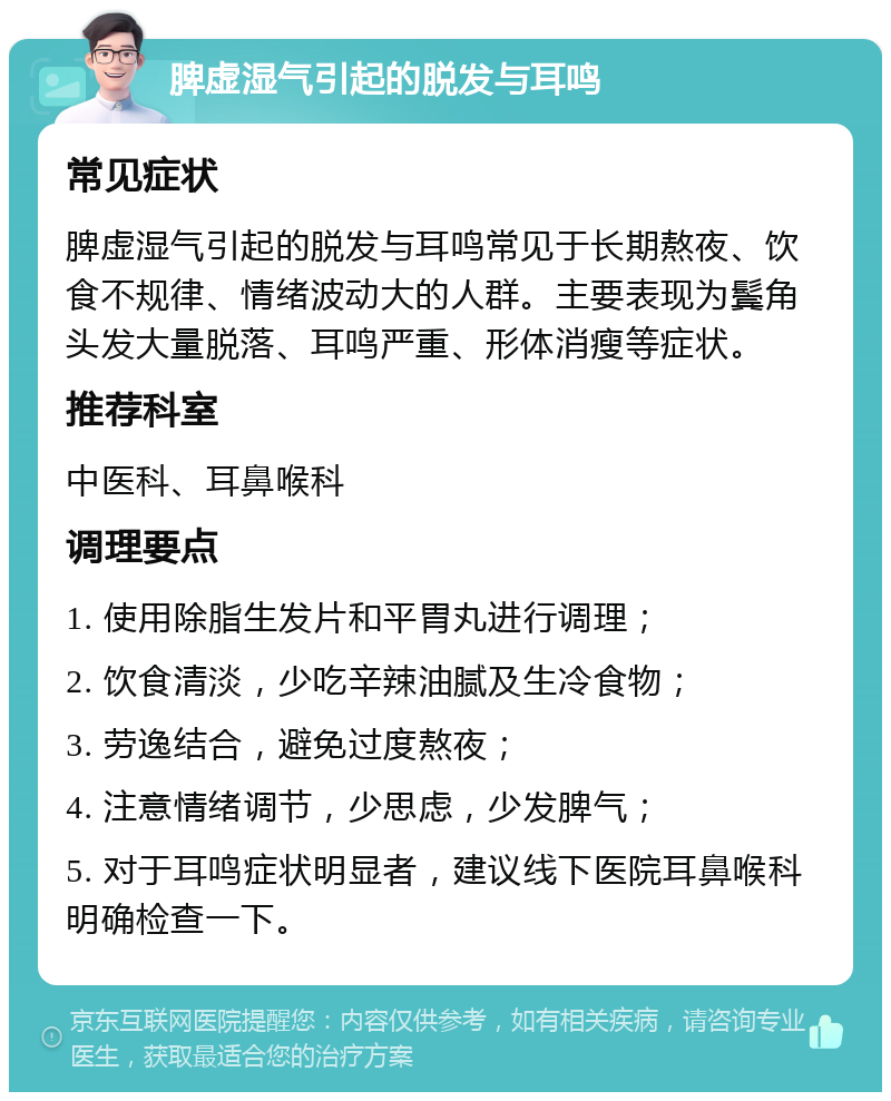 脾虚湿气引起的脱发与耳鸣 常见症状 脾虚湿气引起的脱发与耳鸣常见于长期熬夜、饮食不规律、情绪波动大的人群。主要表现为鬓角头发大量脱落、耳鸣严重、形体消瘦等症状。 推荐科室 中医科、耳鼻喉科 调理要点 1. 使用除脂生发片和平胃丸进行调理； 2. 饮食清淡，少吃辛辣油腻及生冷食物； 3. 劳逸结合，避免过度熬夜； 4. 注意情绪调节，少思虑，少发脾气； 5. 对于耳鸣症状明显者，建议线下医院耳鼻喉科明确检查一下。