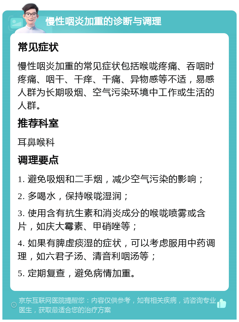 慢性咽炎加重的诊断与调理 常见症状 慢性咽炎加重的常见症状包括喉咙疼痛、吞咽时疼痛、咽干、干痒、干痛、异物感等不适，易感人群为长期吸烟、空气污染环境中工作或生活的人群。 推荐科室 耳鼻喉科 调理要点 1. 避免吸烟和二手烟，减少空气污染的影响； 2. 多喝水，保持喉咙湿润； 3. 使用含有抗生素和消炎成分的喉咙喷雾或含片，如庆大霉素、甲硝唑等； 4. 如果有脾虚痰湿的症状，可以考虑服用中药调理，如六君子汤、清音利咽汤等； 5. 定期复查，避免病情加重。