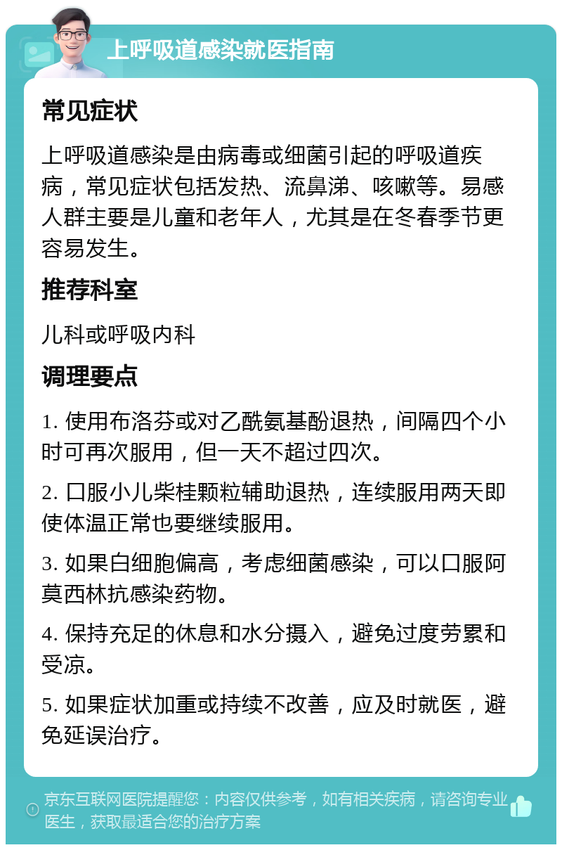 上呼吸道感染就医指南 常见症状 上呼吸道感染是由病毒或细菌引起的呼吸道疾病，常见症状包括发热、流鼻涕、咳嗽等。易感人群主要是儿童和老年人，尤其是在冬春季节更容易发生。 推荐科室 儿科或呼吸内科 调理要点 1. 使用布洛芬或对乙酰氨基酚退热，间隔四个小时可再次服用，但一天不超过四次。 2. 口服小儿柴桂颗粒辅助退热，连续服用两天即使体温正常也要继续服用。 3. 如果白细胞偏高，考虑细菌感染，可以口服阿莫西林抗感染药物。 4. 保持充足的休息和水分摄入，避免过度劳累和受凉。 5. 如果症状加重或持续不改善，应及时就医，避免延误治疗。