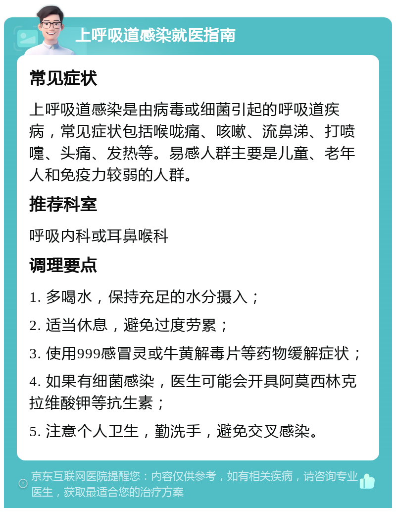 上呼吸道感染就医指南 常见症状 上呼吸道感染是由病毒或细菌引起的呼吸道疾病，常见症状包括喉咙痛、咳嗽、流鼻涕、打喷嚏、头痛、发热等。易感人群主要是儿童、老年人和免疫力较弱的人群。 推荐科室 呼吸内科或耳鼻喉科 调理要点 1. 多喝水，保持充足的水分摄入； 2. 适当休息，避免过度劳累； 3. 使用999感冒灵或牛黄解毒片等药物缓解症状； 4. 如果有细菌感染，医生可能会开具阿莫西林克拉维酸钾等抗生素； 5. 注意个人卫生，勤洗手，避免交叉感染。