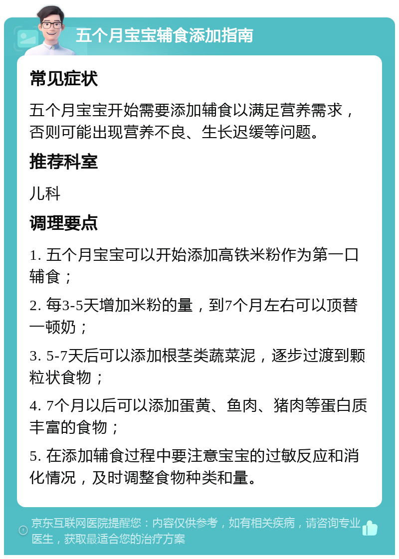 五个月宝宝辅食添加指南 常见症状 五个月宝宝开始需要添加辅食以满足营养需求，否则可能出现营养不良、生长迟缓等问题。 推荐科室 儿科 调理要点 1. 五个月宝宝可以开始添加高铁米粉作为第一口辅食； 2. 每3-5天增加米粉的量，到7个月左右可以顶替一顿奶； 3. 5-7天后可以添加根茎类蔬菜泥，逐步过渡到颗粒状食物； 4. 7个月以后可以添加蛋黄、鱼肉、猪肉等蛋白质丰富的食物； 5. 在添加辅食过程中要注意宝宝的过敏反应和消化情况，及时调整食物种类和量。