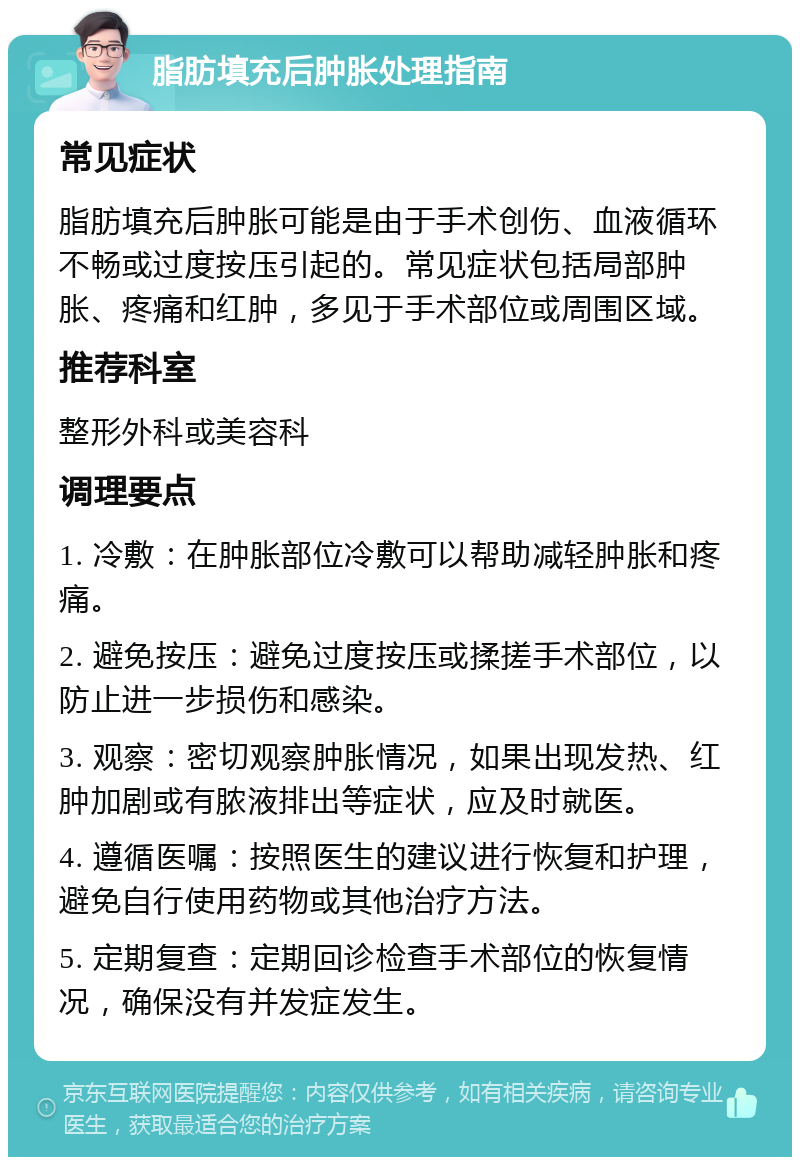 脂肪填充后肿胀处理指南 常见症状 脂肪填充后肿胀可能是由于手术创伤、血液循环不畅或过度按压引起的。常见症状包括局部肿胀、疼痛和红肿，多见于手术部位或周围区域。 推荐科室 整形外科或美容科 调理要点 1. 冷敷：在肿胀部位冷敷可以帮助减轻肿胀和疼痛。 2. 避免按压：避免过度按压或揉搓手术部位，以防止进一步损伤和感染。 3. 观察：密切观察肿胀情况，如果出现发热、红肿加剧或有脓液排出等症状，应及时就医。 4. 遵循医嘱：按照医生的建议进行恢复和护理，避免自行使用药物或其他治疗方法。 5. 定期复查：定期回诊检查手术部位的恢复情况，确保没有并发症发生。