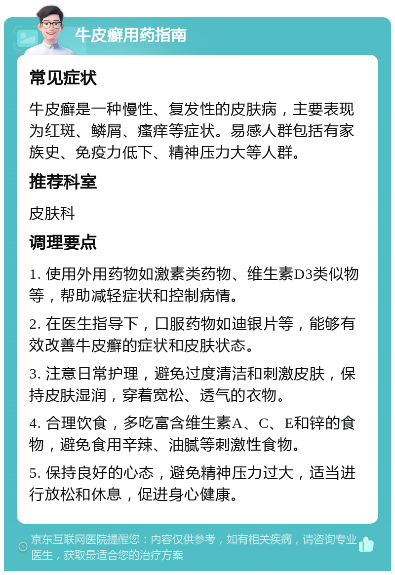 牛皮癣用药指南 常见症状 牛皮癣是一种慢性、复发性的皮肤病，主要表现为红斑、鳞屑、瘙痒等症状。易感人群包括有家族史、免疫力低下、精神压力大等人群。 推荐科室 皮肤科 调理要点 1. 使用外用药物如激素类药物、维生素D3类似物等，帮助减轻症状和控制病情。 2. 在医生指导下，口服药物如迪银片等，能够有效改善牛皮癣的症状和皮肤状态。 3. 注意日常护理，避免过度清洁和刺激皮肤，保持皮肤湿润，穿着宽松、透气的衣物。 4. 合理饮食，多吃富含维生素A、C、E和锌的食物，避免食用辛辣、油腻等刺激性食物。 5. 保持良好的心态，避免精神压力过大，适当进行放松和休息，促进身心健康。