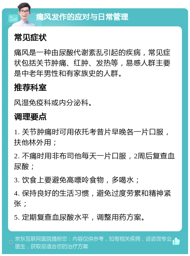 痛风发作的应对与日常管理 常见症状 痛风是一种由尿酸代谢紊乱引起的疾病，常见症状包括关节肿痛、红肿、发热等，易感人群主要是中老年男性和有家族史的人群。 推荐科室 风湿免疫科或内分泌科。 调理要点 1. 关节肿痛时可用依托考昔片早晚各一片口服，扶他林外用； 2. 不痛时用非布司他每天一片口服，2周后复查血尿酸； 3. 饮食上要避免高嘌呤食物，多喝水； 4. 保持良好的生活习惯，避免过度劳累和精神紧张； 5. 定期复查血尿酸水平，调整用药方案。