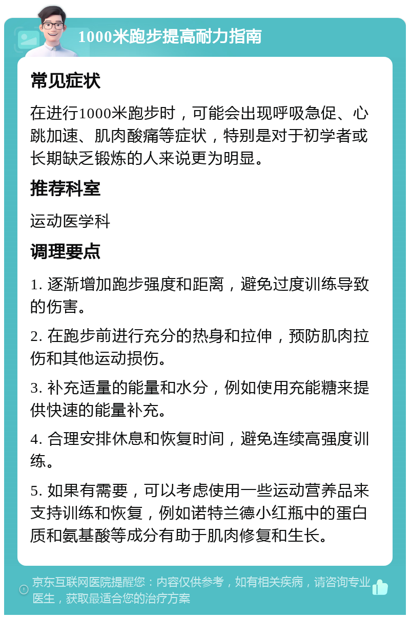 1000米跑步提高耐力指南 常见症状 在进行1000米跑步时，可能会出现呼吸急促、心跳加速、肌肉酸痛等症状，特别是对于初学者或长期缺乏锻炼的人来说更为明显。 推荐科室 运动医学科 调理要点 1. 逐渐增加跑步强度和距离，避免过度训练导致的伤害。 2. 在跑步前进行充分的热身和拉伸，预防肌肉拉伤和其他运动损伤。 3. 补充适量的能量和水分，例如使用充能糖来提供快速的能量补充。 4. 合理安排休息和恢复时间，避免连续高强度训练。 5. 如果有需要，可以考虑使用一些运动营养品来支持训练和恢复，例如诺特兰德小红瓶中的蛋白质和氨基酸等成分有助于肌肉修复和生长。