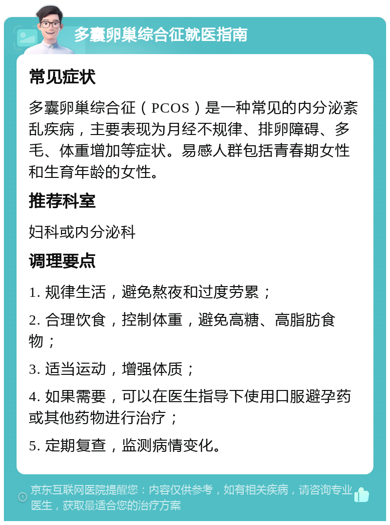 多囊卵巢综合征就医指南 常见症状 多囊卵巢综合征（PCOS）是一种常见的内分泌紊乱疾病，主要表现为月经不规律、排卵障碍、多毛、体重增加等症状。易感人群包括青春期女性和生育年龄的女性。 推荐科室 妇科或内分泌科 调理要点 1. 规律生活，避免熬夜和过度劳累； 2. 合理饮食，控制体重，避免高糖、高脂肪食物； 3. 适当运动，增强体质； 4. 如果需要，可以在医生指导下使用口服避孕药或其他药物进行治疗； 5. 定期复查，监测病情变化。