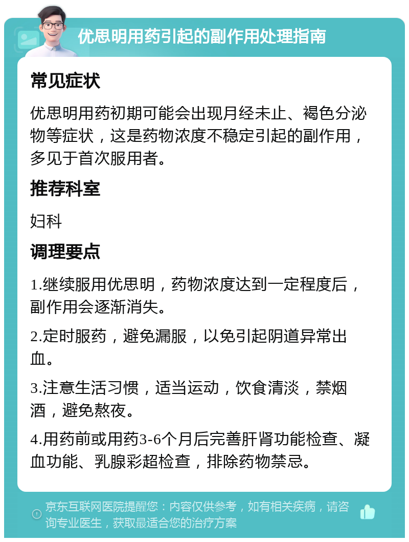 优思明用药引起的副作用处理指南 常见症状 优思明用药初期可能会出现月经未止、褐色分泌物等症状，这是药物浓度不稳定引起的副作用，多见于首次服用者。 推荐科室 妇科 调理要点 1.继续服用优思明，药物浓度达到一定程度后，副作用会逐渐消失。 2.定时服药，避免漏服，以免引起阴道异常出血。 3.注意生活习惯，适当运动，饮食清淡，禁烟酒，避免熬夜。 4.用药前或用药3-6个月后完善肝肾功能检查、凝血功能、乳腺彩超检查，排除药物禁忌。