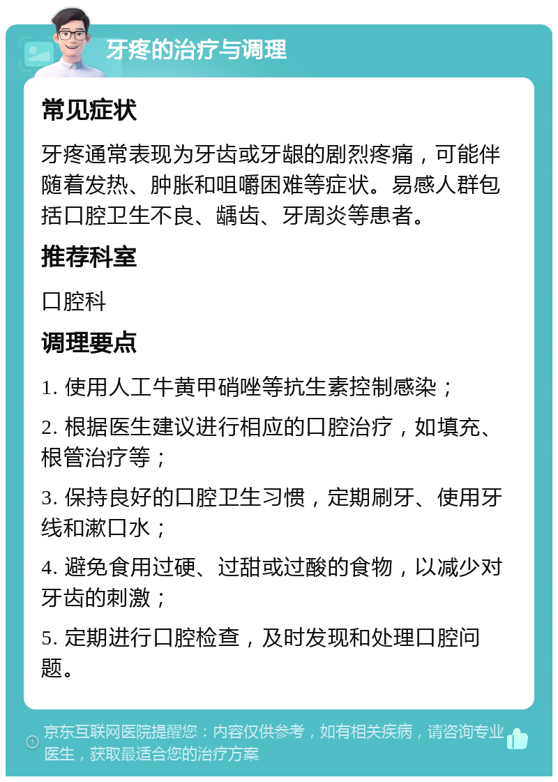 牙疼的治疗与调理 常见症状 牙疼通常表现为牙齿或牙龈的剧烈疼痛，可能伴随着发热、肿胀和咀嚼困难等症状。易感人群包括口腔卫生不良、龋齿、牙周炎等患者。 推荐科室 口腔科 调理要点 1. 使用人工牛黄甲硝唑等抗生素控制感染； 2. 根据医生建议进行相应的口腔治疗，如填充、根管治疗等； 3. 保持良好的口腔卫生习惯，定期刷牙、使用牙线和漱口水； 4. 避免食用过硬、过甜或过酸的食物，以减少对牙齿的刺激； 5. 定期进行口腔检查，及时发现和处理口腔问题。