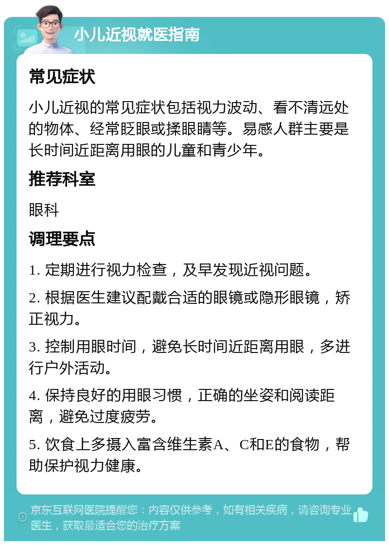 小儿近视就医指南 常见症状 小儿近视的常见症状包括视力波动、看不清远处的物体、经常眨眼或揉眼睛等。易感人群主要是长时间近距离用眼的儿童和青少年。 推荐科室 眼科 调理要点 1. 定期进行视力检查，及早发现近视问题。 2. 根据医生建议配戴合适的眼镜或隐形眼镜，矫正视力。 3. 控制用眼时间，避免长时间近距离用眼，多进行户外活动。 4. 保持良好的用眼习惯，正确的坐姿和阅读距离，避免过度疲劳。 5. 饮食上多摄入富含维生素A、C和E的食物，帮助保护视力健康。