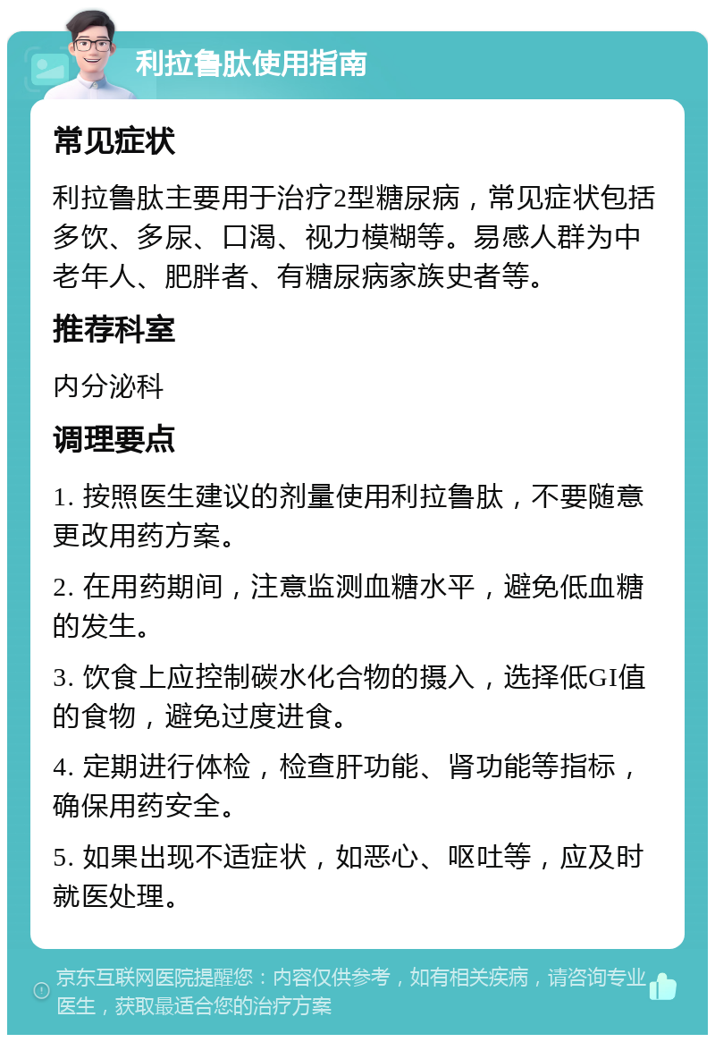 利拉鲁肽使用指南 常见症状 利拉鲁肽主要用于治疗2型糖尿病，常见症状包括多饮、多尿、口渴、视力模糊等。易感人群为中老年人、肥胖者、有糖尿病家族史者等。 推荐科室 内分泌科 调理要点 1. 按照医生建议的剂量使用利拉鲁肽，不要随意更改用药方案。 2. 在用药期间，注意监测血糖水平，避免低血糖的发生。 3. 饮食上应控制碳水化合物的摄入，选择低GI值的食物，避免过度进食。 4. 定期进行体检，检查肝功能、肾功能等指标，确保用药安全。 5. 如果出现不适症状，如恶心、呕吐等，应及时就医处理。