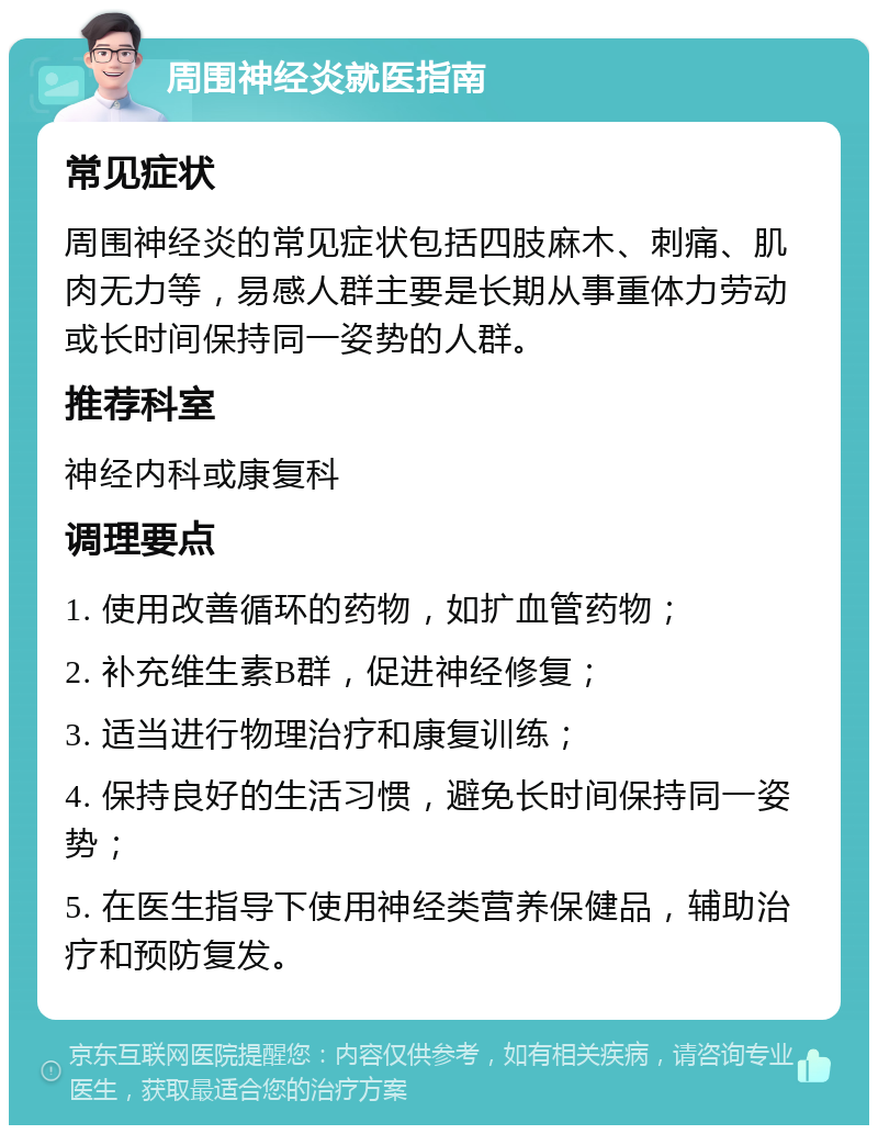 周围神经炎就医指南 常见症状 周围神经炎的常见症状包括四肢麻木、刺痛、肌肉无力等，易感人群主要是长期从事重体力劳动或长时间保持同一姿势的人群。 推荐科室 神经内科或康复科 调理要点 1. 使用改善循环的药物，如扩血管药物； 2. 补充维生素B群，促进神经修复； 3. 适当进行物理治疗和康复训练； 4. 保持良好的生活习惯，避免长时间保持同一姿势； 5. 在医生指导下使用神经类营养保健品，辅助治疗和预防复发。