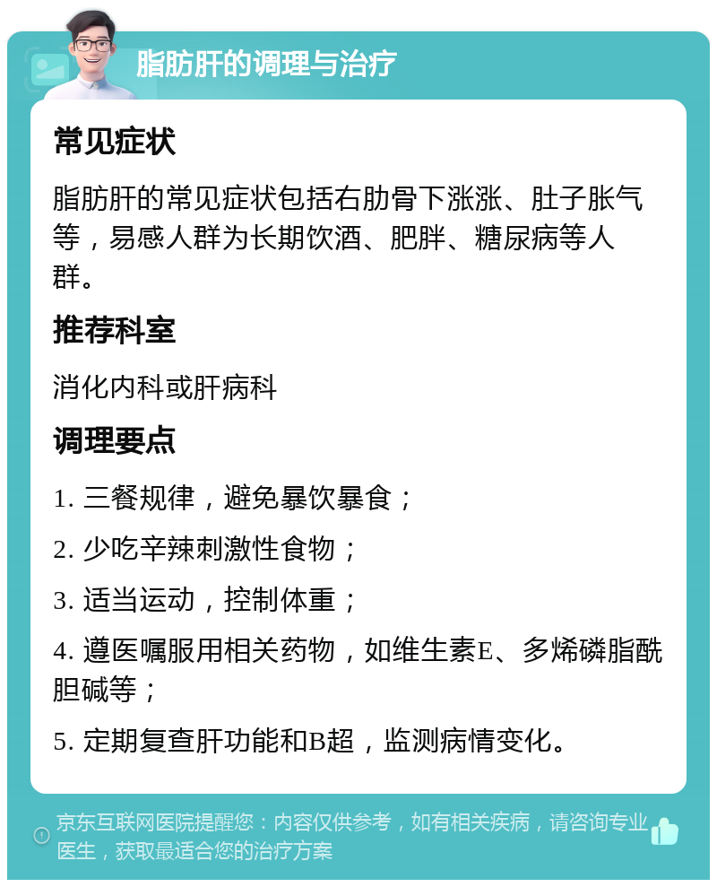 脂肪肝的调理与治疗 常见症状 脂肪肝的常见症状包括右肋骨下涨涨、肚子胀气等，易感人群为长期饮酒、肥胖、糖尿病等人群。 推荐科室 消化内科或肝病科 调理要点 1. 三餐规律，避免暴饮暴食； 2. 少吃辛辣刺激性食物； 3. 适当运动，控制体重； 4. 遵医嘱服用相关药物，如维生素E、多烯磷脂酰胆碱等； 5. 定期复查肝功能和B超，监测病情变化。