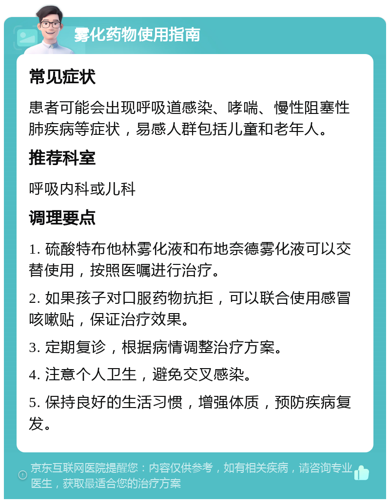 雾化药物使用指南 常见症状 患者可能会出现呼吸道感染、哮喘、慢性阻塞性肺疾病等症状，易感人群包括儿童和老年人。 推荐科室 呼吸内科或儿科 调理要点 1. 硫酸特布他林雾化液和布地奈德雾化液可以交替使用，按照医嘱进行治疗。 2. 如果孩子对口服药物抗拒，可以联合使用感冒咳嗽贴，保证治疗效果。 3. 定期复诊，根据病情调整治疗方案。 4. 注意个人卫生，避免交叉感染。 5. 保持良好的生活习惯，增强体质，预防疾病复发。