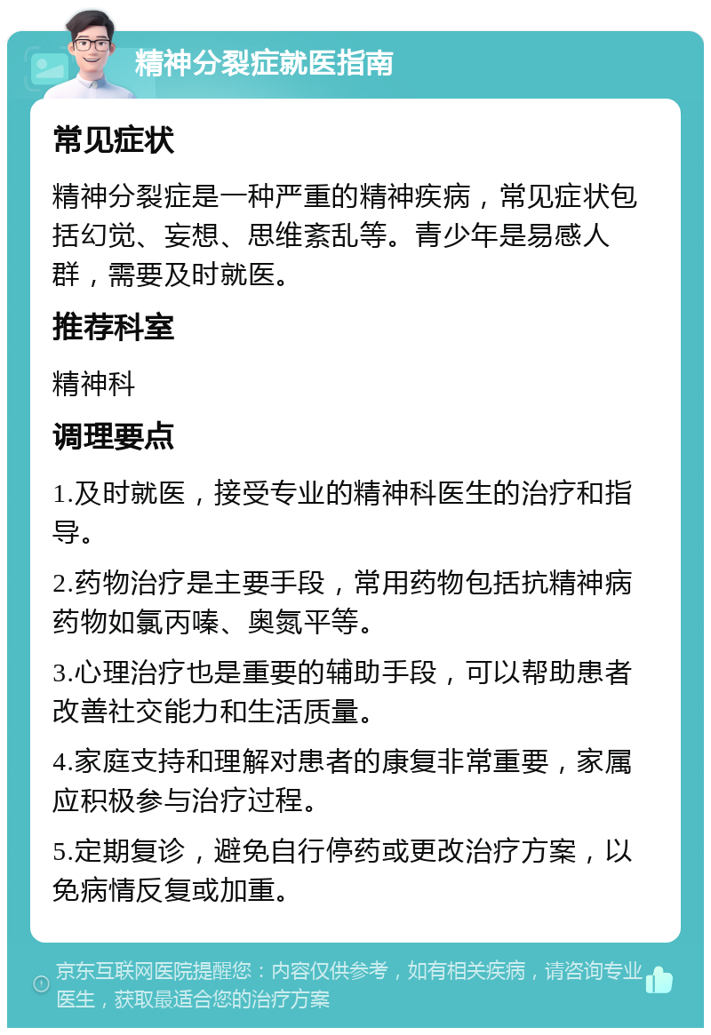 精神分裂症就医指南 常见症状 精神分裂症是一种严重的精神疾病，常见症状包括幻觉、妄想、思维紊乱等。青少年是易感人群，需要及时就医。 推荐科室 精神科 调理要点 1.及时就医，接受专业的精神科医生的治疗和指导。 2.药物治疗是主要手段，常用药物包括抗精神病药物如氯丙嗪、奥氮平等。 3.心理治疗也是重要的辅助手段，可以帮助患者改善社交能力和生活质量。 4.家庭支持和理解对患者的康复非常重要，家属应积极参与治疗过程。 5.定期复诊，避免自行停药或更改治疗方案，以免病情反复或加重。