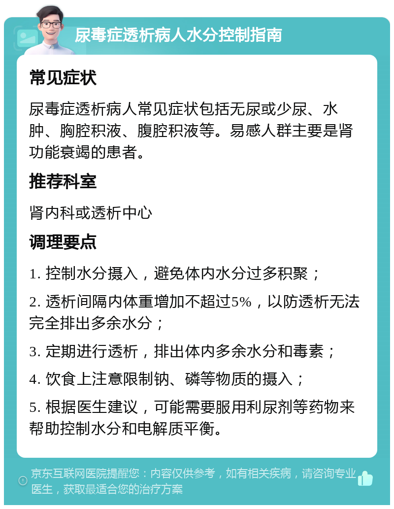 尿毒症透析病人水分控制指南 常见症状 尿毒症透析病人常见症状包括无尿或少尿、水肿、胸腔积液、腹腔积液等。易感人群主要是肾功能衰竭的患者。 推荐科室 肾内科或透析中心 调理要点 1. 控制水分摄入，避免体内水分过多积聚； 2. 透析间隔内体重增加不超过5%，以防透析无法完全排出多余水分； 3. 定期进行透析，排出体内多余水分和毒素； 4. 饮食上注意限制钠、磷等物质的摄入； 5. 根据医生建议，可能需要服用利尿剂等药物来帮助控制水分和电解质平衡。