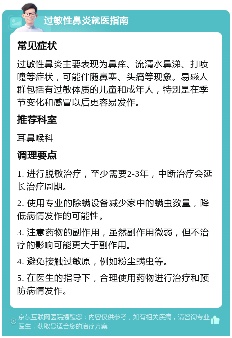 过敏性鼻炎就医指南 常见症状 过敏性鼻炎主要表现为鼻痒、流清水鼻涕、打喷嚏等症状，可能伴随鼻塞、头痛等现象。易感人群包括有过敏体质的儿童和成年人，特别是在季节变化和感冒以后更容易发作。 推荐科室 耳鼻喉科 调理要点 1. 进行脱敏治疗，至少需要2-3年，中断治疗会延长治疗周期。 2. 使用专业的除螨设备减少家中的螨虫数量，降低病情发作的可能性。 3. 注意药物的副作用，虽然副作用微弱，但不治疗的影响可能更大于副作用。 4. 避免接触过敏原，例如粉尘螨虫等。 5. 在医生的指导下，合理使用药物进行治疗和预防病情发作。