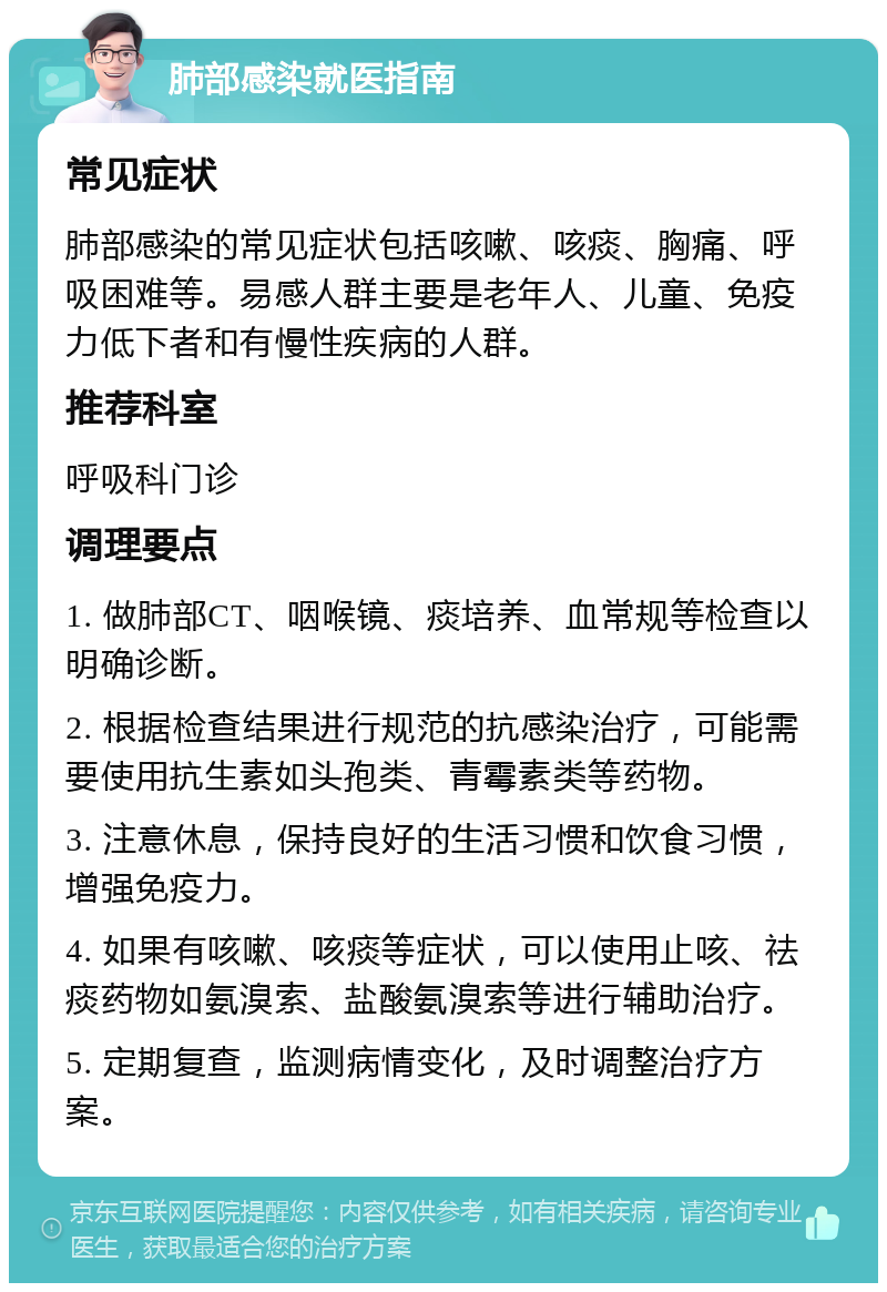 肺部感染就医指南 常见症状 肺部感染的常见症状包括咳嗽、咳痰、胸痛、呼吸困难等。易感人群主要是老年人、儿童、免疫力低下者和有慢性疾病的人群。 推荐科室 呼吸科门诊 调理要点 1. 做肺部CT、咽喉镜、痰培养、血常规等检查以明确诊断。 2. 根据检查结果进行规范的抗感染治疗，可能需要使用抗生素如头孢类、青霉素类等药物。 3. 注意休息，保持良好的生活习惯和饮食习惯，增强免疫力。 4. 如果有咳嗽、咳痰等症状，可以使用止咳、祛痰药物如氨溴索、盐酸氨溴索等进行辅助治疗。 5. 定期复查，监测病情变化，及时调整治疗方案。