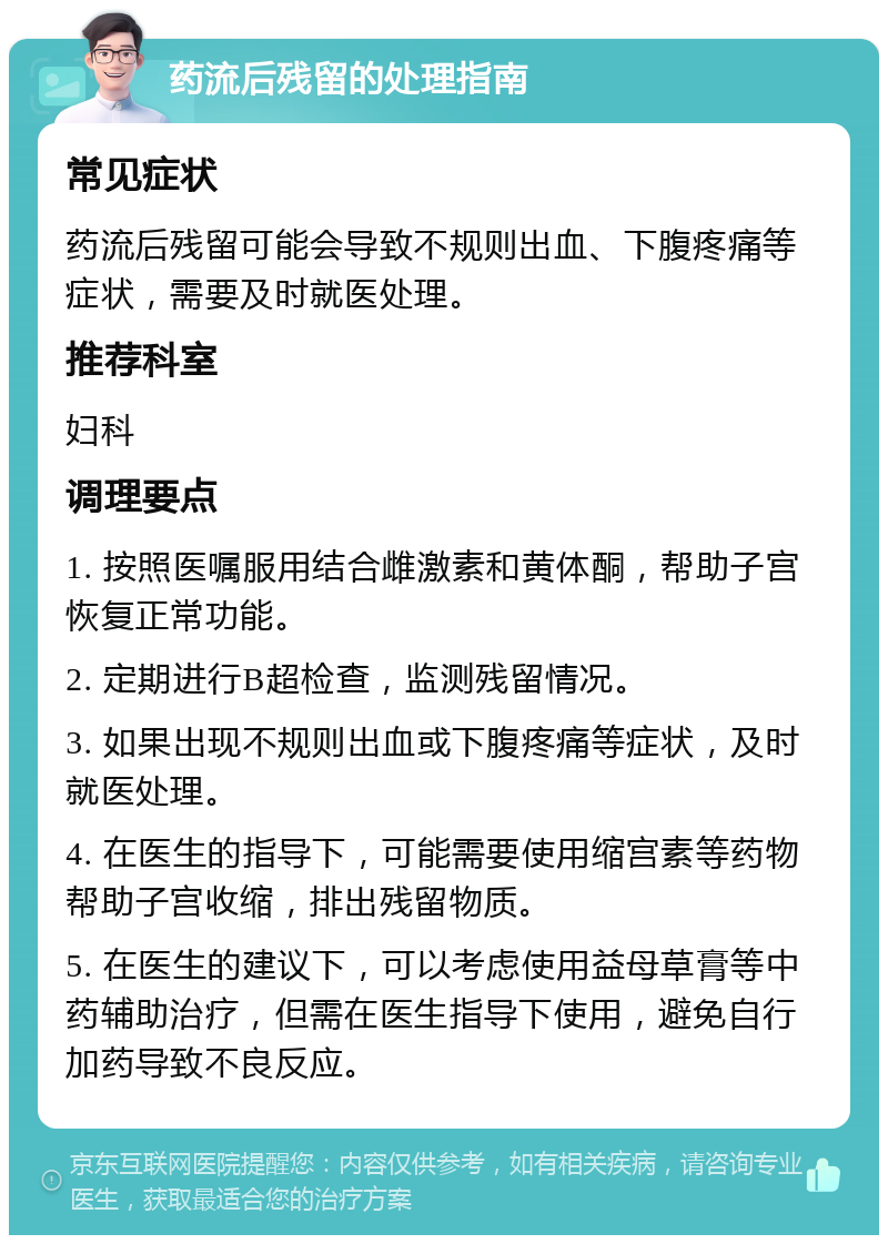 药流后残留的处理指南 常见症状 药流后残留可能会导致不规则出血、下腹疼痛等症状，需要及时就医处理。 推荐科室 妇科 调理要点 1. 按照医嘱服用结合雌激素和黄体酮，帮助子宫恢复正常功能。 2. 定期进行B超检查，监测残留情况。 3. 如果出现不规则出血或下腹疼痛等症状，及时就医处理。 4. 在医生的指导下，可能需要使用缩宫素等药物帮助子宫收缩，排出残留物质。 5. 在医生的建议下，可以考虑使用益母草膏等中药辅助治疗，但需在医生指导下使用，避免自行加药导致不良反应。