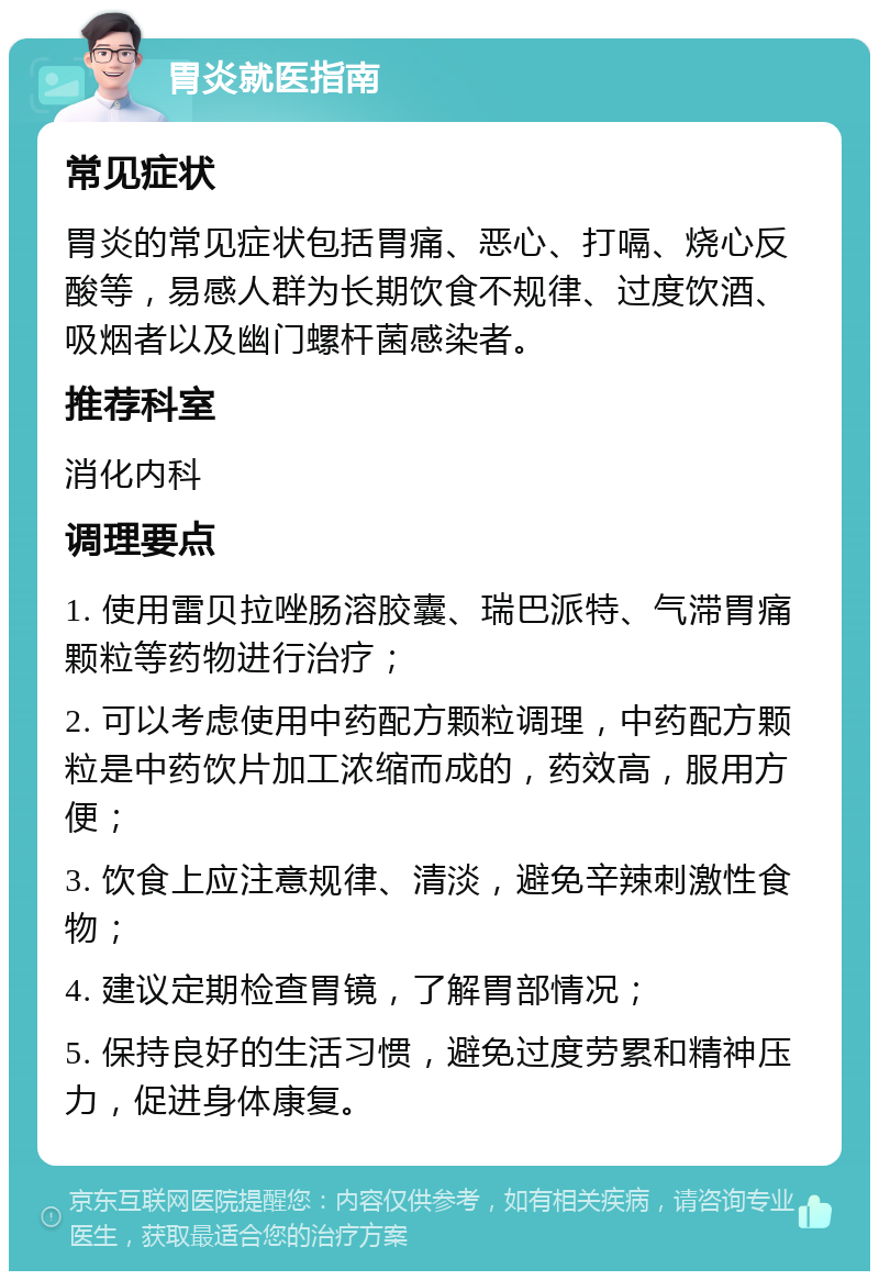 胃炎就医指南 常见症状 胃炎的常见症状包括胃痛、恶心、打嗝、烧心反酸等，易感人群为长期饮食不规律、过度饮酒、吸烟者以及幽门螺杆菌感染者。 推荐科室 消化内科 调理要点 1. 使用雷贝拉唑肠溶胶囊、瑞巴派特、气滞胃痛颗粒等药物进行治疗； 2. 可以考虑使用中药配方颗粒调理，中药配方颗粒是中药饮片加工浓缩而成的，药效高，服用方便； 3. 饮食上应注意规律、清淡，避免辛辣刺激性食物； 4. 建议定期检查胃镜，了解胃部情况； 5. 保持良好的生活习惯，避免过度劳累和精神压力，促进身体康复。