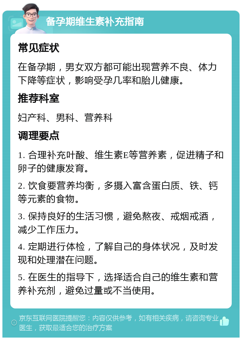 备孕期维生素补充指南 常见症状 在备孕期，男女双方都可能出现营养不良、体力下降等症状，影响受孕几率和胎儿健康。 推荐科室 妇产科、男科、营养科 调理要点 1. 合理补充叶酸、维生素E等营养素，促进精子和卵子的健康发育。 2. 饮食要营养均衡，多摄入富含蛋白质、铁、钙等元素的食物。 3. 保持良好的生活习惯，避免熬夜、戒烟戒酒，减少工作压力。 4. 定期进行体检，了解自己的身体状况，及时发现和处理潜在问题。 5. 在医生的指导下，选择适合自己的维生素和营养补充剂，避免过量或不当使用。