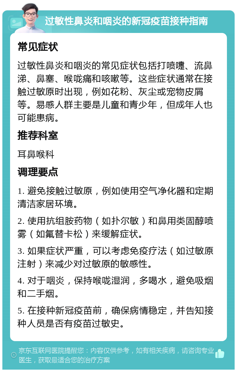 过敏性鼻炎和咽炎的新冠疫苗接种指南 常见症状 过敏性鼻炎和咽炎的常见症状包括打喷嚏、流鼻涕、鼻塞、喉咙痛和咳嗽等。这些症状通常在接触过敏原时出现，例如花粉、灰尘或宠物皮屑等。易感人群主要是儿童和青少年，但成年人也可能患病。 推荐科室 耳鼻喉科 调理要点 1. 避免接触过敏原，例如使用空气净化器和定期清洁家居环境。 2. 使用抗组胺药物（如扑尔敏）和鼻用类固醇喷雾（如氟替卡松）来缓解症状。 3. 如果症状严重，可以考虑免疫疗法（如过敏原注射）来减少对过敏原的敏感性。 4. 对于咽炎，保持喉咙湿润，多喝水，避免吸烟和二手烟。 5. 在接种新冠疫苗前，确保病情稳定，并告知接种人员是否有疫苗过敏史。