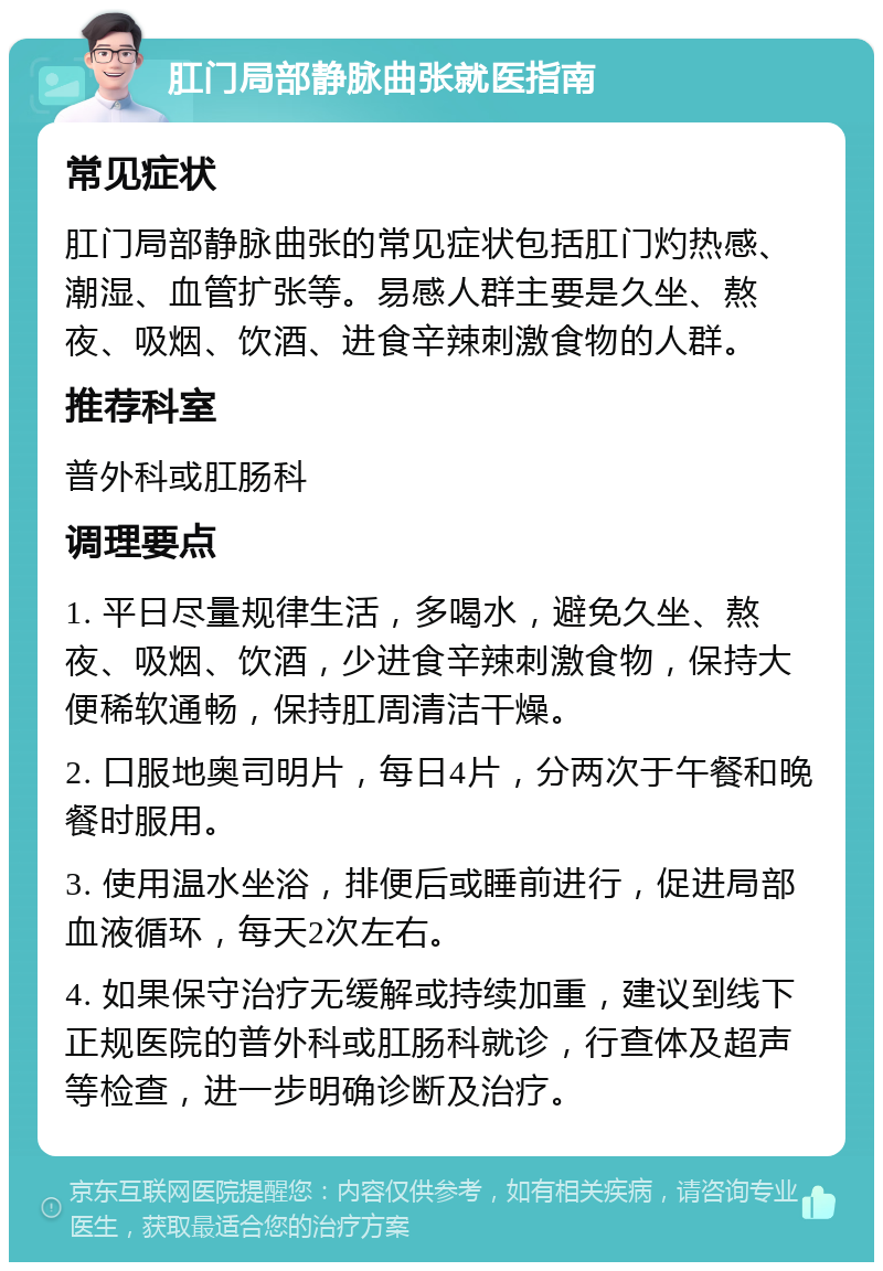 肛门局部静脉曲张就医指南 常见症状 肛门局部静脉曲张的常见症状包括肛门灼热感、潮湿、血管扩张等。易感人群主要是久坐、熬夜、吸烟、饮酒、进食辛辣刺激食物的人群。 推荐科室 普外科或肛肠科 调理要点 1. 平日尽量规律生活，多喝水，避免久坐、熬夜、吸烟、饮酒，少进食辛辣刺激食物，保持大便稀软通畅，保持肛周清洁干燥。 2. 口服地奥司明片，每日4片，分两次于午餐和晚餐时服用。 3. 使用温水坐浴，排便后或睡前进行，促进局部血液循环，每天2次左右。 4. 如果保守治疗无缓解或持续加重，建议到线下正规医院的普外科或肛肠科就诊，行查体及超声等检查，进一步明确诊断及治疗。