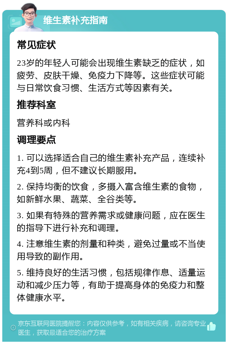 维生素补充指南 常见症状 23岁的年轻人可能会出现维生素缺乏的症状，如疲劳、皮肤干燥、免疫力下降等。这些症状可能与日常饮食习惯、生活方式等因素有关。 推荐科室 营养科或内科 调理要点 1. 可以选择适合自己的维生素补充产品，连续补充4到5周，但不建议长期服用。 2. 保持均衡的饮食，多摄入富含维生素的食物，如新鲜水果、蔬菜、全谷类等。 3. 如果有特殊的营养需求或健康问题，应在医生的指导下进行补充和调理。 4. 注意维生素的剂量和种类，避免过量或不当使用导致的副作用。 5. 维持良好的生活习惯，包括规律作息、适量运动和减少压力等，有助于提高身体的免疫力和整体健康水平。