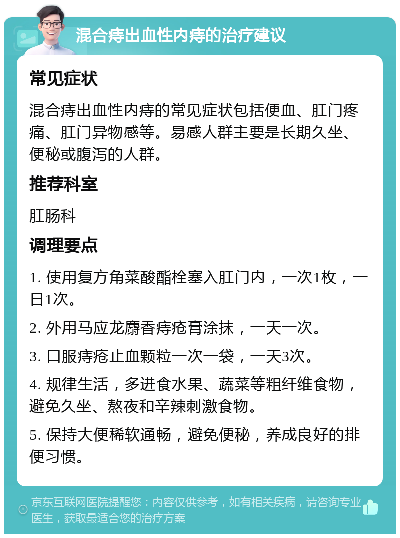 混合痔出血性内痔的治疗建议 常见症状 混合痔出血性内痔的常见症状包括便血、肛门疼痛、肛门异物感等。易感人群主要是长期久坐、便秘或腹泻的人群。 推荐科室 肛肠科 调理要点 1. 使用复方角菜酸酯栓塞入肛门内，一次1枚，一日1次。 2. 外用马应龙麝香痔疮膏涂抹，一天一次。 3. 口服痔疮止血颗粒一次一袋，一天3次。 4. 规律生活，多进食水果、蔬菜等粗纤维食物，避免久坐、熬夜和辛辣刺激食物。 5. 保持大便稀软通畅，避免便秘，养成良好的排便习惯。