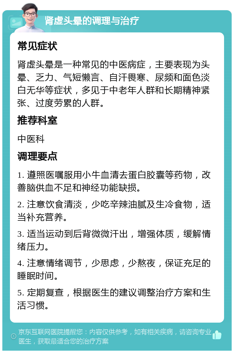 肾虚头晕的调理与治疗 常见症状 肾虚头晕是一种常见的中医病症，主要表现为头晕、乏力、气短懒言、自汗畏寒、尿频和面色淡白无华等症状，多见于中老年人群和长期精神紧张、过度劳累的人群。 推荐科室 中医科 调理要点 1. 遵照医嘱服用小牛血清去蛋白胶囊等药物，改善脑供血不足和神经功能缺损。 2. 注意饮食清淡，少吃辛辣油腻及生冷食物，适当补充营养。 3. 适当运动到后背微微汗出，增强体质，缓解情绪压力。 4. 注意情绪调节，少思虑，少熬夜，保证充足的睡眠时间。 5. 定期复查，根据医生的建议调整治疗方案和生活习惯。