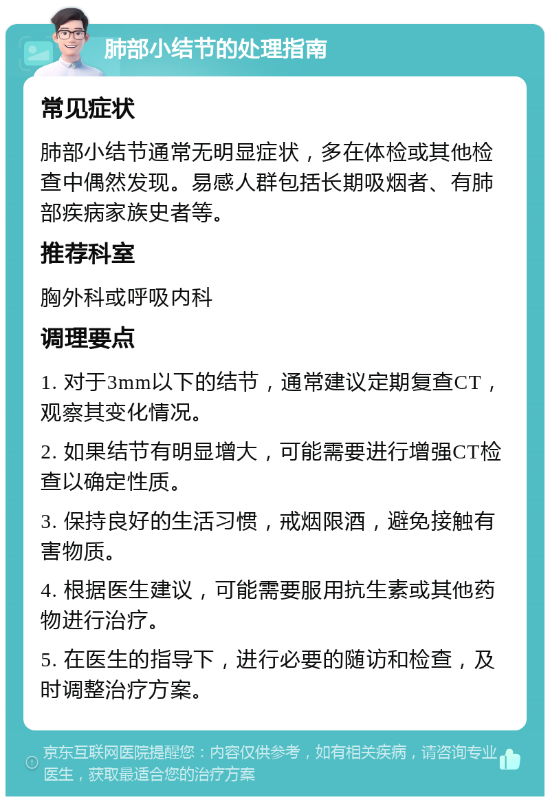 肺部小结节的处理指南 常见症状 肺部小结节通常无明显症状，多在体检或其他检查中偶然发现。易感人群包括长期吸烟者、有肺部疾病家族史者等。 推荐科室 胸外科或呼吸内科 调理要点 1. 对于3mm以下的结节，通常建议定期复查CT，观察其变化情况。 2. 如果结节有明显增大，可能需要进行增强CT检查以确定性质。 3. 保持良好的生活习惯，戒烟限酒，避免接触有害物质。 4. 根据医生建议，可能需要服用抗生素或其他药物进行治疗。 5. 在医生的指导下，进行必要的随访和检查，及时调整治疗方案。