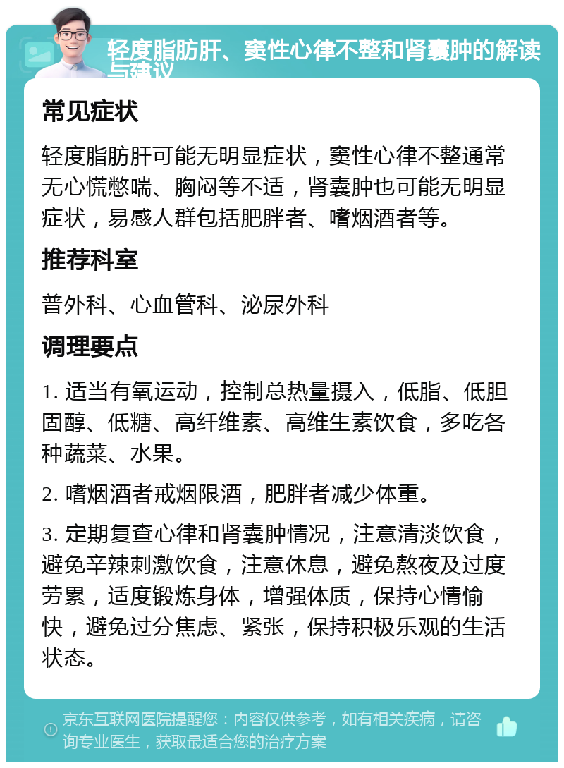 轻度脂肪肝、窦性心律不整和肾囊肿的解读与建议 常见症状 轻度脂肪肝可能无明显症状，窦性心律不整通常无心慌憋喘、胸闷等不适，肾囊肿也可能无明显症状，易感人群包括肥胖者、嗜烟酒者等。 推荐科室 普外科、心血管科、泌尿外科 调理要点 1. 适当有氧运动，控制总热量摄入，低脂、低胆固醇、低糖、高纤维素、高维生素饮食，多吃各种蔬菜、水果。 2. 嗜烟酒者戒烟限酒，肥胖者减少体重。 3. 定期复查心律和肾囊肿情况，注意清淡饮食，避免辛辣刺激饮食，注意休息，避免熬夜及过度劳累，适度锻炼身体，增强体质，保持心情愉快，避免过分焦虑、紧张，保持积极乐观的生活状态。