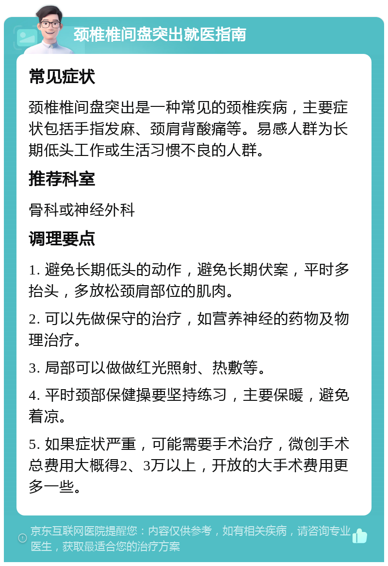 颈椎椎间盘突出就医指南 常见症状 颈椎椎间盘突出是一种常见的颈椎疾病，主要症状包括手指发麻、颈肩背酸痛等。易感人群为长期低头工作或生活习惯不良的人群。 推荐科室 骨科或神经外科 调理要点 1. 避免长期低头的动作，避免长期伏案，平时多抬头，多放松颈肩部位的肌肉。 2. 可以先做保守的治疗，如营养神经的药物及物理治疗。 3. 局部可以做做红光照射、热敷等。 4. 平时颈部保健操要坚持练习，主要保暖，避免着凉。 5. 如果症状严重，可能需要手术治疗，微创手术总费用大概得2、3万以上，开放的大手术费用更多一些。