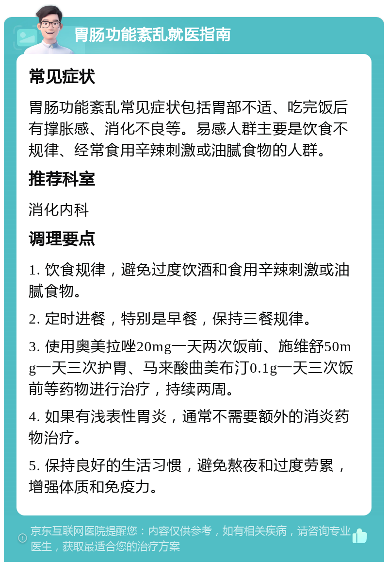 胃肠功能紊乱就医指南 常见症状 胃肠功能紊乱常见症状包括胃部不适、吃完饭后有撑胀感、消化不良等。易感人群主要是饮食不规律、经常食用辛辣刺激或油腻食物的人群。 推荐科室 消化内科 调理要点 1. 饮食规律，避免过度饮酒和食用辛辣刺激或油腻食物。 2. 定时进餐，特别是早餐，保持三餐规律。 3. 使用奥美拉唑20mg一天两次饭前、施维舒50mg一天三次护胃、马来酸曲美布汀0.1g一天三次饭前等药物进行治疗，持续两周。 4. 如果有浅表性胃炎，通常不需要额外的消炎药物治疗。 5. 保持良好的生活习惯，避免熬夜和过度劳累，增强体质和免疫力。