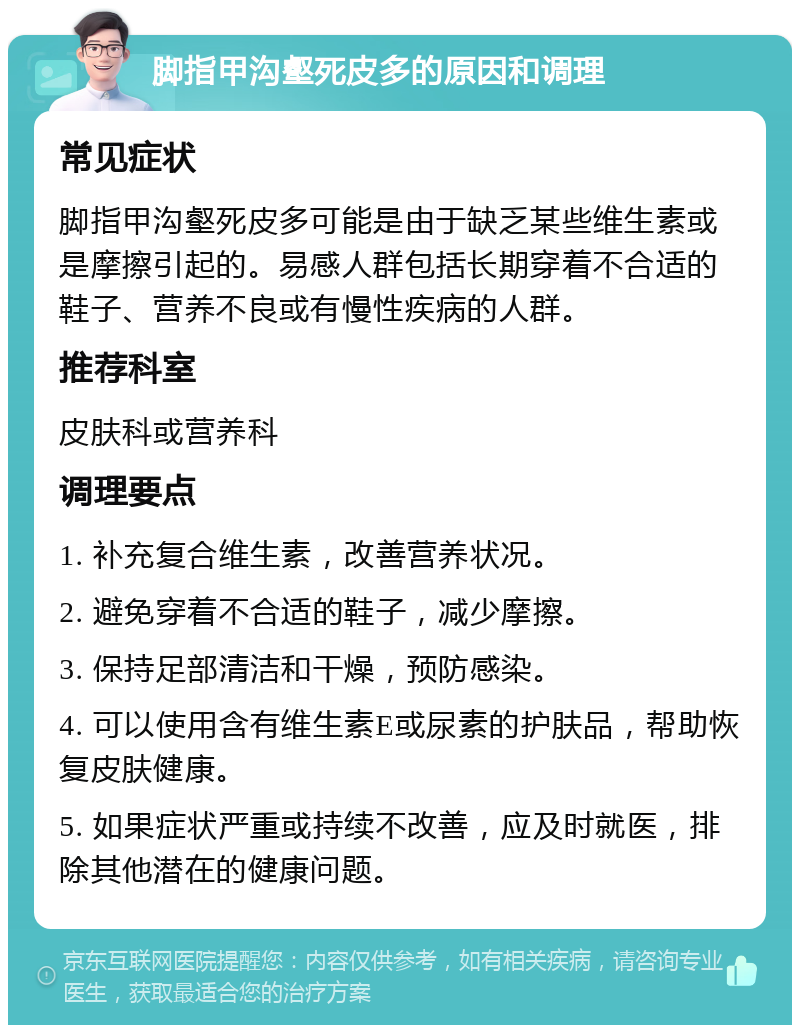 脚指甲沟壑死皮多的原因和调理 常见症状 脚指甲沟壑死皮多可能是由于缺乏某些维生素或是摩擦引起的。易感人群包括长期穿着不合适的鞋子、营养不良或有慢性疾病的人群。 推荐科室 皮肤科或营养科 调理要点 1. 补充复合维生素，改善营养状况。 2. 避免穿着不合适的鞋子，减少摩擦。 3. 保持足部清洁和干燥，预防感染。 4. 可以使用含有维生素E或尿素的护肤品，帮助恢复皮肤健康。 5. 如果症状严重或持续不改善，应及时就医，排除其他潜在的健康问题。