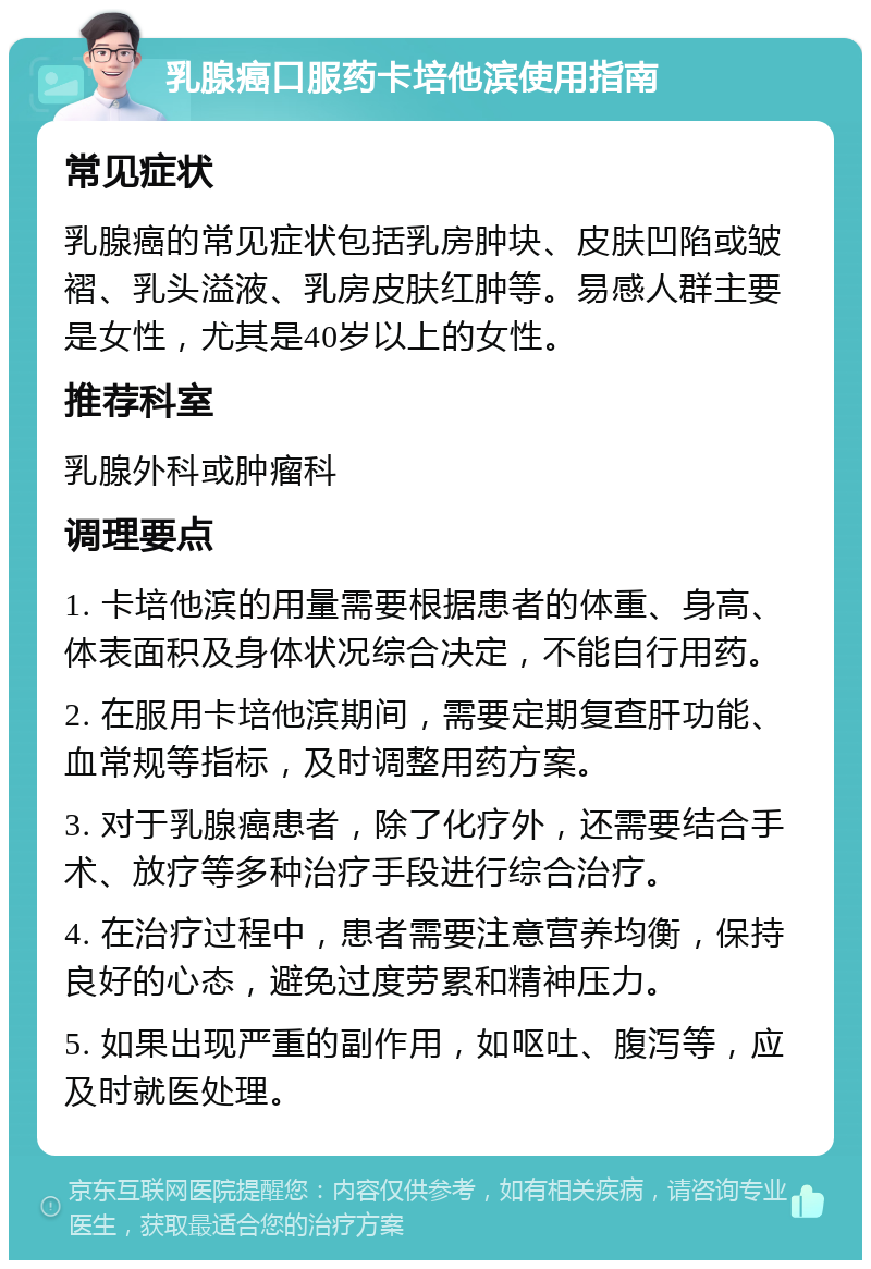 乳腺癌口服药卡培他滨使用指南 常见症状 乳腺癌的常见症状包括乳房肿块、皮肤凹陷或皱褶、乳头溢液、乳房皮肤红肿等。易感人群主要是女性，尤其是40岁以上的女性。 推荐科室 乳腺外科或肿瘤科 调理要点 1. 卡培他滨的用量需要根据患者的体重、身高、体表面积及身体状况综合决定，不能自行用药。 2. 在服用卡培他滨期间，需要定期复查肝功能、血常规等指标，及时调整用药方案。 3. 对于乳腺癌患者，除了化疗外，还需要结合手术、放疗等多种治疗手段进行综合治疗。 4. 在治疗过程中，患者需要注意营养均衡，保持良好的心态，避免过度劳累和精神压力。 5. 如果出现严重的副作用，如呕吐、腹泻等，应及时就医处理。