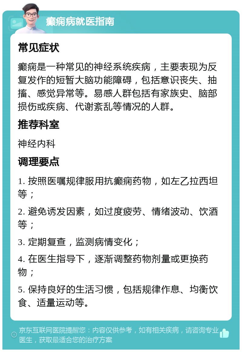 癫痫病就医指南 常见症状 癫痫是一种常见的神经系统疾病，主要表现为反复发作的短暂大脑功能障碍，包括意识丧失、抽搐、感觉异常等。易感人群包括有家族史、脑部损伤或疾病、代谢紊乱等情况的人群。 推荐科室 神经内科 调理要点 1. 按照医嘱规律服用抗癫痫药物，如左乙拉西坦等； 2. 避免诱发因素，如过度疲劳、情绪波动、饮酒等； 3. 定期复查，监测病情变化； 4. 在医生指导下，逐渐调整药物剂量或更换药物； 5. 保持良好的生活习惯，包括规律作息、均衡饮食、适量运动等。