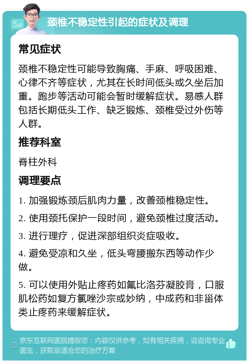 颈椎不稳定性引起的症状及调理 常见症状 颈椎不稳定性可能导致胸痛、手麻、呼吸困难、心律不齐等症状，尤其在长时间低头或久坐后加重。跑步等活动可能会暂时缓解症状。易感人群包括长期低头工作、缺乏锻炼、颈椎受过外伤等人群。 推荐科室 脊柱外科 调理要点 1. 加强锻炼颈后肌肉力量，改善颈椎稳定性。 2. 使用颈托保护一段时间，避免颈椎过度活动。 3. 进行理疗，促进深部组织炎症吸收。 4. 避免受凉和久坐，低头弯腰搬东西等动作少做。 5. 可以使用外贴止疼药如氟比洛芬凝胶膏，口服肌松药如复方氯唑沙宗或妙纳，中成药和非甾体类止疼药来缓解症状。